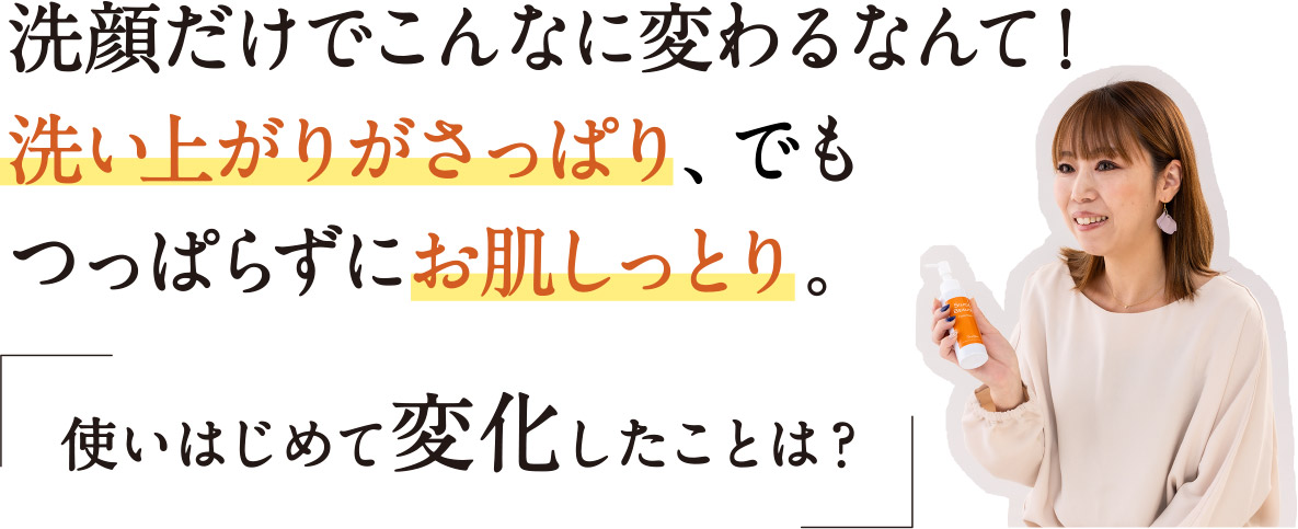 洗顔だけでこんなに変わるなんて！洗い上がりがさっぱり、でもつっぱらずにお肌しっとり。「使い始めて変化したことは？」