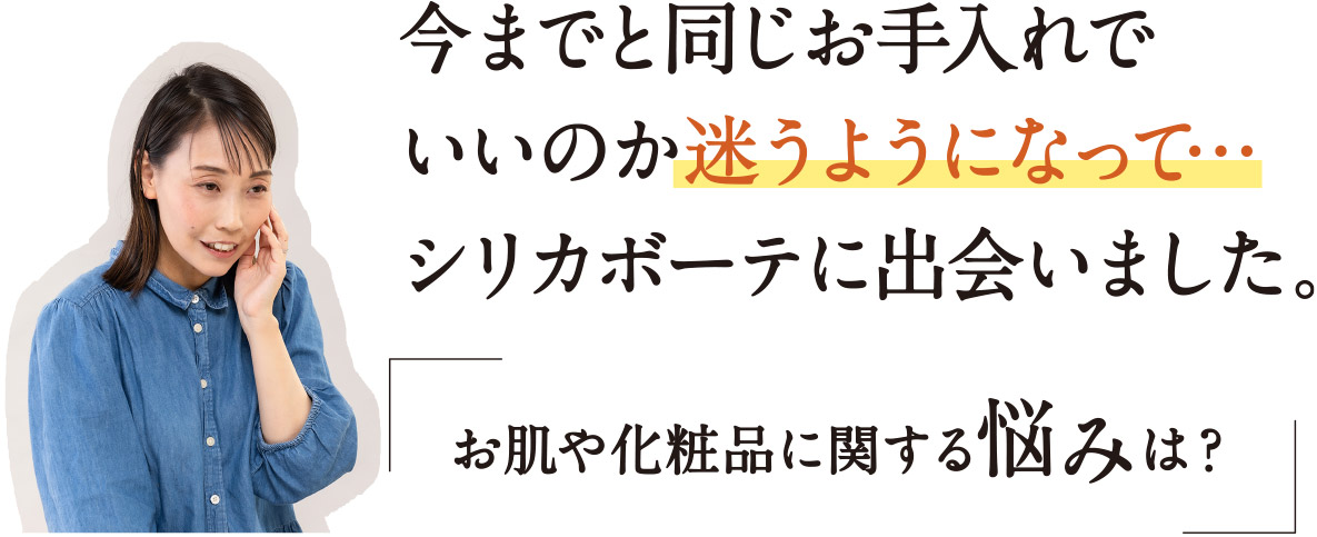 今までと同じお手入れでいいのか迷うようになって・・・　シリカボーテに出会いました。「お肌や化粧品に関する悩みは？」