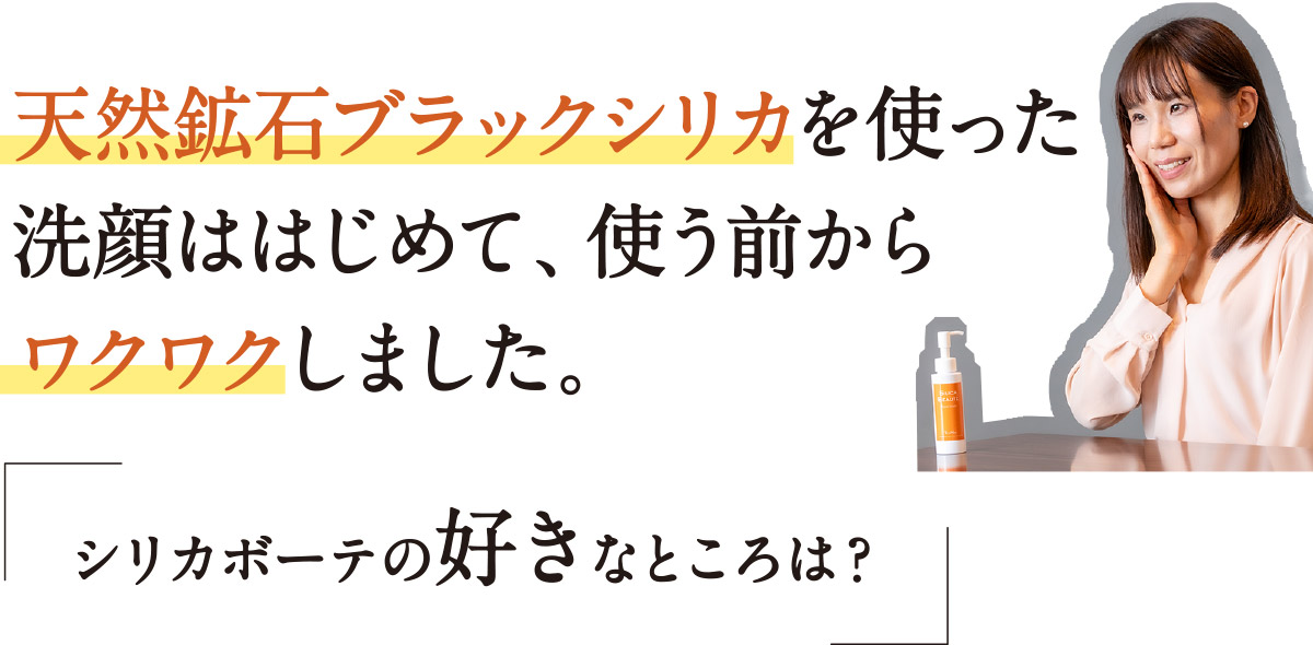 天然鉱石ブラックシリカを使った洗顔ははじめて、使う前からワクワクしました。「シリカボーテの好きなところは？」