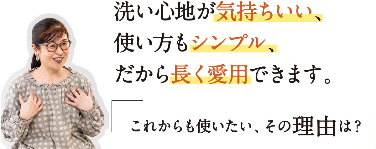 洗い心地が気持ちいい、使い方もシンプル、だから長く愛用できます。「これからも使いたい、その理由は？」